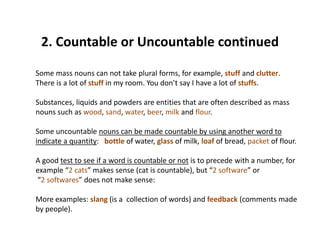 2. Countable or Uncountable continued2. Countable or Uncountable continued 
Some mass nouns can not take plural forms, for example, stuff and clutter. p , p ,
There is a lot of stuff in my room. You don’t say I have a lot of stuffs. 
Substances, liquids and powders are entities that are often described as mass 
nouns such as wood, sand, water, beer, milk and flour. 
Some uncountable nouns can be made countable by using another word to 
i di t tit b ttl f t l f ilk l f f b d k t f flindicate a quantity:   bottle of water, glass of milk, loaf of bread, packet of flour. 
A good test to see if a word is countable or not is to precede with a number, for 
example “2 cats” makes sense (cat is countable) but “2 software” orexample  2 cats  makes sense (cat is countable), but  2 software  or
“2 softwares” does not make sense:
More examples: slang (is a collection of words) and feedback (comments madeMore examples: slang (is a  collection of words) and feedback (comments made 
by people).
 