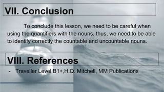 VII. Conclusion
To conclude this lesson, we need to be careful when
using the quantifiers with the nouns, thus, we need to be able
to identify correctly the countable and uncountable nouns.
VIII. References
- Traveller Level B1+,H.Q. Mitchell, MM Publications
 