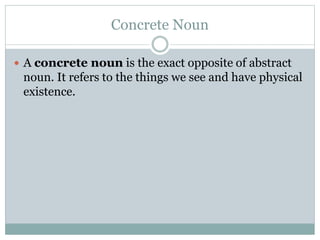 Concrete Noun
 A concrete noun is the exact opposite of abstract
noun. It refers to the things we see and have physical
existence.
 