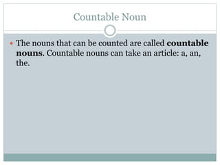 Countable Noun
 The nouns that can be counted are called countable
nouns. Countable nouns can take an article: a, an,
the.
 