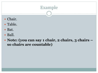 Example
 Chair.
 Table.
 Bat.
 Ball.
 Note: (you can say 1 chair, 2 chairs, 3 chairs –
so chairs are countable)
 