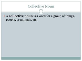 Collective Noun
 A collective noun is a word for a group of things,
people, or animals, etc.
 