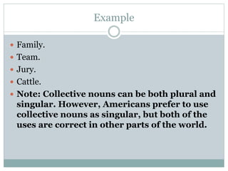 Example
 Family.
 Team.
 Jury.
 Cattle.
 Note: Collective nouns can be both plural and
singular. However, Americans prefer to use
collective nouns as singular, but both of the
uses are correct in other parts of the world.
 