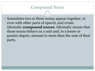 Compound Noun
 Sometimes two or three nouns appear together, or
even with other parts of speech, and create
idiomatic compound nouns. Idiomatic means that
those nouns behave as a unit and, to a lesser or
greater degree, amount to more than the sum of their
parts.
 
