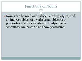 Functions of Nouns
 Nouns can be used as a subject, a direct object, and
an indirect object of a verb; as an object of a
preposition; and as an adverb or adjective in
sentences. Nouns can also show possession.
 