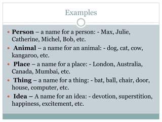 Examples
 Person – a name for a person: - Max, Julie,
Catherine, Michel, Bob, etc.
 Animal – a name for an animal: - dog, cat, cow,
kangaroo, etc.
 Place – a name for a place: - London, Australia,
Canada, Mumbai, etc.
 Thing – a name for a thing: - bat, ball, chair, door,
house, computer, etc.
 Idea – A name for an idea: - devotion, superstition,
happiness, excitement, etc.
 