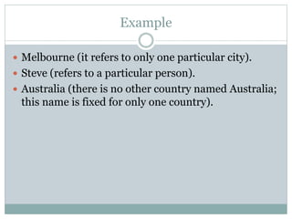 Example
 Melbourne (it refers to only one particular city).
 Steve (refers to a particular person).
 Australia (there is no other country named Australia;
this name is fixed for only one country).
 