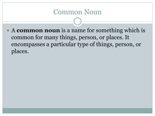 Common Noun
 A common noun is a name for something which is
common for many things, person, or places. It
encompasses a particular type of things, person, or
places.
 