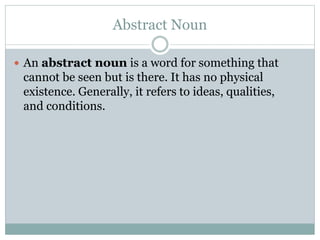 Abstract Noun
 An abstract noun is a word for something that
cannot be seen but is there. It has no physical
existence. Generally, it refers to ideas, qualities,
and conditions.
 