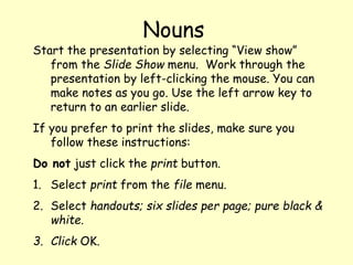 Start the presentation by selecting “View show”
from the Slide Show menu. Work through the
presentation by left-clicking the mouse. You can
make notes as you go. Use the left arrow key to
return to an earlier slide.
If you prefer to print the slides, make sure you
follow these instructions:
Do not just click the print button.
1. Select print from the file menu.
2. Select handouts; six slides per page; pure black &
white.
3. Click OK.
Nouns
 