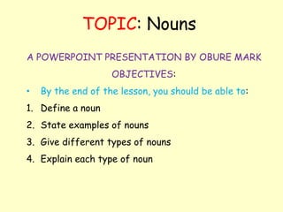 A POWERPOINT PRESENTATION BY OBURE MARK
OBJECTIVES:
• By the end of the lesson, you should be able to:
1. Define a noun
2. State examples of nouns
3. Give different types of nouns
4. Explain each type of noun
TOPIC: Nouns
 