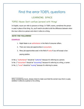 Find the error TOEFL questions
LEARNING SPACE
TOPIC: Nouns: Don’t confuse ‘persons’ with ‘things’
In English, nouns can refer to persons or things. In TOEFL exams, sometimes the person
is used in place of the thing. So, you’ll need to be able to tell the difference between when
the noun refers to a person and when it refers to a thing.
________________________________________________________________________
NOTE THE FOLLOWING
EXAMPLES
1. Ralph Nader is an authoritarian in the field of consumer affairs.
2. There are many job opportunities in accountant.
3. Many job opportunities exist in the field of nurse if you will accept a low-
paying position.
In No.1, “authoritarian” should be “authority” because it’s referring to a person.
In No. 2 “accountant” should be “accounting” because it’s referring to a thing, a career.
In No. 3, “nurse” should be “nursing” because it’s referring to career.
______________
When considering nouns, always check to make sure that the correct noun form is used,
whether it refers to a person or to a thing.
 
