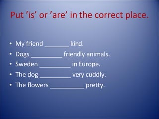 Put ’is’ or ’are’ in the correct place. My friend _______ kind. Dogs _________ friendly animals. Sweden _________ in Europe. The dog _________ very cuddly. The flowers __________ pretty. 