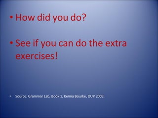 How did you do? See if you can do the extra exercises! Source: Grammar Lab, Book 1, Kenna Bourke, OUP 2003. 