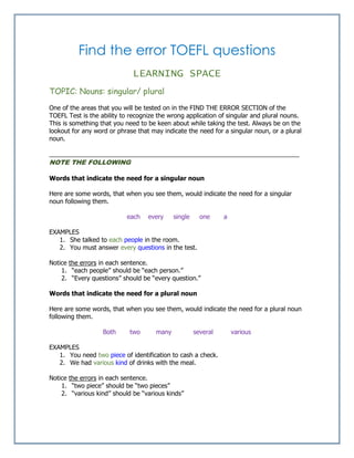 Find the error TOEFL questions
LEARNING SPACE
TOPIC: Nouns: singular/ plural
One of the areas that you will be tested on in the FIND THE ERROR SECTION of the
TOEFL Test is the ability to recognize the wrong application of singular and plural nouns.
This is something that you need to be keen about while taking the test. Always be on the
lookout for any word or phrase that may indicate the need for a singular noun, or a plural
noun.
________________________________________________________________________
NOTE THE FOLLOWING
Words that indicate the need for a singular noun
Here are some words, that when you see them, would indicate the need for a singular
noun following them.
each every single one a
EXAMPLES
1. She talked to each people in the room.
2. You must answer every questions in the test.
Notice the errors in each sentence.
1. “each people” should be “each person.”
2. “Every questions” should be “every question.”
Words that indicate the need for a plural noun
Here are some words, that when you see them, would indicate the need for a plural noun
following them.
Both two many several various
EXAMPLES
1. You need two piece of identification to cash a check.
2. We had various kind of drinks with the meal.
Notice the errors in each sentence.
1. “two piece” should be “two pieces”
2. “various kind” should be “various kinds”
 