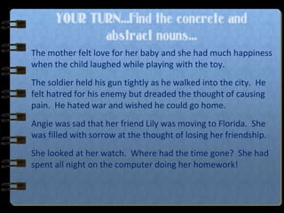 YOUR TURN…Find the concrete and
abstract nouns…
The mother felt love for her baby and she had much happiness
when the child laughed while playing with the toy.
The soldier held his gun tightly as he walked into the city. He
felt hatred for his enemy but dreaded the thought of causing
pain. He hated war and wished he could go home.
Angie was sad that her friend Lily was moving to Florida. She
was filled with sorrow at the thought of losing her friendship.
She looked at her watch. Where had the time gone? She had
spent all night on the computer doing her homework!
 
