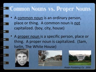 Common Nouns vs. Proper Nouns
• A common noun is an ordinary person,
place or thing. A common noun is not
capitalized. (boy, city, house)
• A proper noun is a specific person, place or
thing. A proper noun is capitalized. (Sam,
Iselin, The White House)
Walsh Publishing Co. 2009
 
