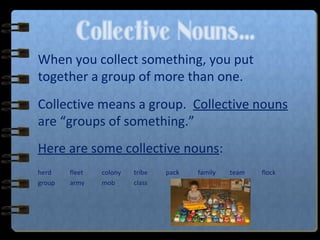 Collective Nouns…
When you collect something, you put
together a group of more than one.
Collective means a group. Collective nouns
are “groups of something.”
Here are some collective nouns:
herd fleet colony tribe pack family team flock
group army mob class
 