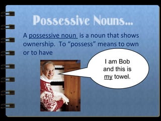 Possessive Nouns…
A possessive noun is a noun that shows
ownership. To “possess” means to own
or to have.
I am Bob
and this is
my towel.
 