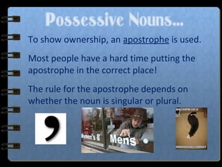 Possessive Nouns…
To show ownership, an apostrophe is used.
Most people have a hard time putting the
apostrophe in the correct place!
The rule for the apostrophe depends on
whether the noun is singular or plural.
 