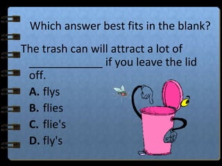 Which answer best fits in the blank?
The trash can will attract a lot of
____________ if you leave the lid
off.
A. flys
B. flies
C. flie's
D. fly's
 