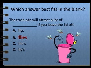 Which answer best fits in the blank?
The trash can will attract a lot of
____________ if you leave the lid off.
A. flys
B. fliesflies
C. flie's
D. fly's
 