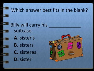 Which answer best fits in the blank?
Billy will carry his ____________
suitcase.
A. sister's
B. sisters
C. sisteres
D. sister'
 