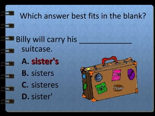 Which answer best fits in the blank?
Billy will carry his ____________
suitcase.
A. sister'ssister's
B. sisters
C. sisteres
D. sister'
 
