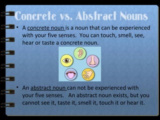 Concrete vs. Abstract Nouns
• A concrete noun is a noun that can be experienced
with your five senses. You can touch, smell, see,
hear or taste a concrete noun.
• An abstract noun can not be experienced with
your five senses. An abstract noun exists, but you
cannot see it, taste it, smell it, touch it or hear it.
 