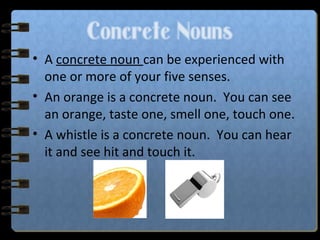 Concrete Nouns
• A concrete noun can be experienced with
one or more of your five senses.
• An orange is a concrete noun. You can see
an orange, taste one, smell one, touch one.
• A whistle is a concrete noun. You can hear
it and see hit and touch it.
 