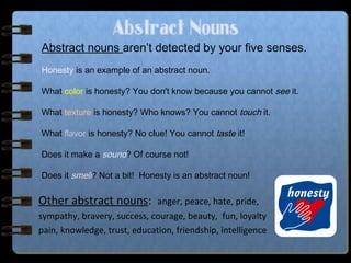 Abstract Nouns
Other abstract nouns: anger, peace, hate, pride,
sympathy, bravery, success, courage, beauty, fun, loyalty
pain, knowledge, trust, education, friendship, intelligence
Abstract nouns aren’t detected by your five senses.
Honesty is an example of an abstract noun.
What color is honesty? You don't know because you cannot see it.
What texture is honesty? Who knows? You cannot touch it.
What flavor is honesty? No clue! You cannot taste it!
Does it make a sound? Of course not!
Does it smell? Not a bit! Honesty is an abstract noun!
 