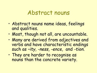 Abstract nouns
• Abstract nouns name ideas, feelings
and qualities.
• Most, though not all, are uncountable.
• Many are derived from adjectives and
verbs and have characteristic endings
such as –ity, -ness, -ence, and -tion.
• They are harder to recognise as
nouns than the concrete variety.
 