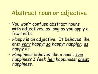 Abstract noun or adjective
• You won’t confuse abstract nouns
with adjectives, as long as you apply a
few tests.
• Happy is an adjective. It behaves like
one: very happy; so happy; happier; as
happy as
• Happiness behaves like a noun: The
happiness I feel; her happiness; great
happiness.
 