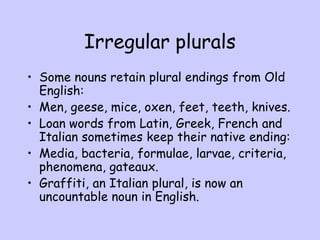 Irregular plurals
• Some nouns retain plural endings from Old
English:
• Men, geese, mice, oxen, feet, teeth, knives.
• Loan words from Latin, Greek, French and
Italian sometimes keep their native ending:
• Media, bacteria, formulae, larvae, criteria,
phenomena, gateaux.
• Graffiti, an Italian plural, is now an
uncountable noun in English.
 