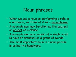 Noun phrases
• When we see a noun as performing a role in
a sentence, we think of it as a noun phrase.
• A noun phrase may function as the subject
or object of a clause.
• A noun phrase may consist of a single word
(a noun or pronoun) or a group of words.
• The most important noun in a noun phrase
is called the headword.
 