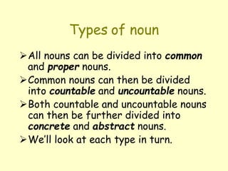 Types of noun
All nouns can be divided into common
and proper nouns.
Common nouns can then be divided
into countable and uncountable nouns.
Both countable and uncountable nouns
can then be further divided into
concrete and abstract nouns.
We’ll look at each type in turn.
 
