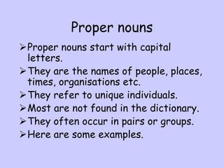 Proper nouns
Proper nouns start with capital
letters.
They are the names of people, places,
times, organisations etc.
They refer to unique individuals.
Most are not found in the dictionary.
They often occur in pairs or groups.
Here are some examples.
 