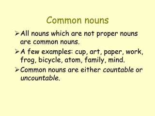 Common nouns
All nouns which are not proper nouns
are common nouns.
A few examples: cup, art, paper, work,
frog, bicycle, atom, family, mind.
Common nouns are either countable or
uncountable.
 