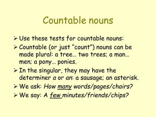 Countable nouns
 Use these tests for countable nouns:
 Countable (or just “count”) nouns can be
made plural: a tree… two trees; a man…
men; a pony… ponies.
 In the singular, they may have the
determiner a or an: a sausage; an asterisk.
 We ask: How many words/pages/chairs?
 We say: A few minutes/friends/chips?
 