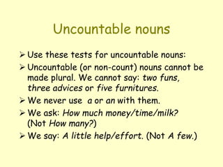 Uncountable nouns
 Use these tests for uncountable nouns:
 Uncountable (or non-count) nouns cannot be
made plural. We cannot say: two funs,
three advices or five furnitures.
 We never use a or an with them.
 We ask: How much money/time/milk?
(Not How many?)
 We say: A little help/effort. (Not A few.)
 