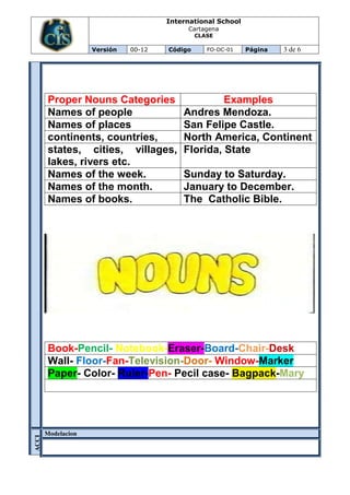 International School
                                      Cartagena
                                          CLASE

               Versión   00-12   Código      FO-DC-01   Página   3 de 6




   Proper Nouns Categories                    Examples
   Names of people                   Andres Mendoza.
   Names of places                   San Felipe Castle.
   continents, countries,            North America, Continent
   states, cities, villages,         Florida, State
   lakes, rivers etc.
   Names of the week.                Sunday to Saturday.
   Names of the month.               January to December.
   Names of books.                   The Catholic Bible.




   Book-Pencil- Notebook-Eraser-Board-Chair-Desk
   Wall- Floor-Fan-Television-Door- Window-Marker
   Paper- Color- Ruler-Pen- Pecil case- Bagpack-Mary




  Modelacion
ACCI
ÓN
 