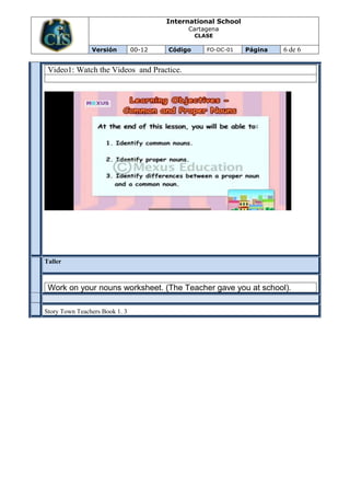 International School
                                             Cartagena
                                                 CLASE

                Versión         00-12   Código      FO-DC-01   Página   6 de 6

  Video1: Watch the Videos and Practice.




Taller
EVALUA
CION




  Work on your nouns worksheet. (The Teacher gave you at school).

Story Town Teachers Book 1. 3
 