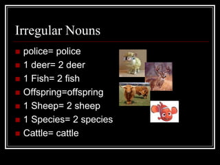 Irregular Nouns
   police= police
   1 deer= 2 deer
   1 Fish= 2 fish
   Offspring=offspring
   1 Sheep= 2 sheep
   1 Species= 2 species
   Cattle= cattle
 