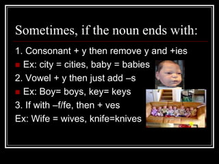 Sometimes, if the noun ends with:
1. Consonant + y then remove y and +ies
 Ex: city = cities, baby = babies
2. Vowel + y then just add –s
 Ex: Boy= boys, key= keys
3. If with –f/fe, then + ves
Ex: Wife = wives, knife=knives
 