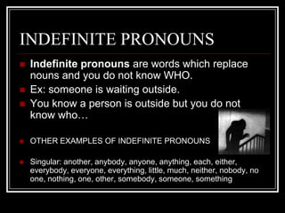 INDEFINITE PRONOUNS
   Indefinite pronouns are words which replace
    nouns and you do not know WHO.
   Ex: someone is waiting outside.
   You know a person is outside but you do not
    know who…

   OTHER EXAMPLES OF INDEFINITE PRONOUNS

   Singular: another, anybody, anyone, anything, each, either,
    everybody, everyone, everything, little, much, neither, nobody, no
    one, nothing, one, other, somebody, someone, something
 