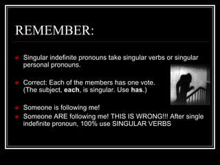 REMEMBER:
   Singular indefinite pronouns take singular verbs or singular
    personal pronouns.

   Correct: Each of the members has one vote.
    (The subject, each, is singular. Use has.)

   Someone is following me!
   Someone ARE following me! THIS IS WRONG!!! After single
    indefinite pronoun, 100% use SINGULAR VERBS
 