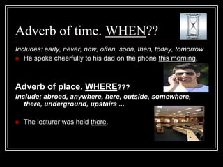 Adverb of time. WHEN??
Includes: early, never, now, often, soon, then, today, tomorrow
 He spoke cheerfully to his dad on the phone this morning.




Adverb of place. WHERE???
include; abroad, anywhere, here, outside, somewhere,
   there, underground, upstairs ...

   The lecturer was held there.
 