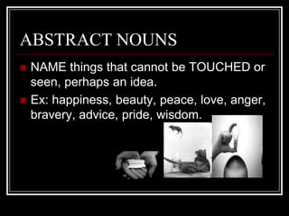 ABSTRACT NOUNS
   NAME things that cannot be TOUCHED or
    seen, perhaps an idea.
   Ex: happiness, beauty, peace, love, anger,
    bravery, advice, pride, wisdom.
 