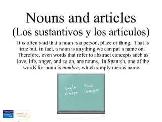 Nouns and articles
(Los sustantivos y los artículos)
It is often said that a noun is a person, place or thing. That is
true but, in fact, a noun is anything we can put a name on.
Therefore, even words that refer to abstract concepts such as
love, life, anger, and so on, are nouns. In Spanish, one of the
words for noun is nombre, which simply means name.
 