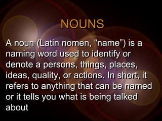 NOUNS
A noun (Latin nomen, “name”) is a
naming word used to identify or
denote a persons, things, places,
ideas, quality, or actions. In short, it
refers to anything that can be named
or it tells you what is being talked
about
 